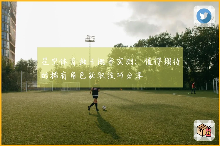 星空体育抽卡概率实测：值得期待的稀有角色获取技巧分享